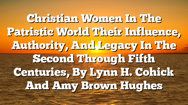 Christian Women In The Patristic World  Their Influence, Authority, And Legacy In The Second Through Fifth Centuries, By Lynn H. Cohick And Amy Brown Hughes